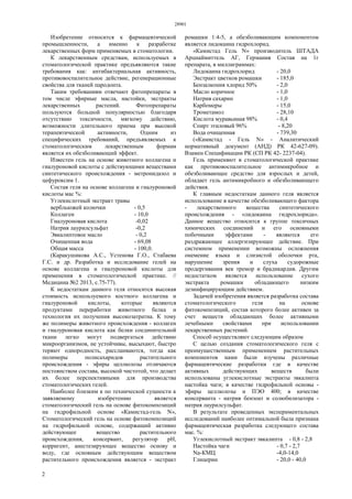 28901
2
Изобретение относится к фармацевтической
промышленности, а именно к разработке
лекарственных форм применяемых в стоматологии.
К лекарственным средствам, используемых в
стоматологической практике предъявляются такие
требования как: антибактериальная активность,
противовоспалительное действие, регенерационные
свойства для тканей пародонта.
Таким требованиям отвечают фитопрепараты в
том числе эфирные масла, настойки, экстракты
лекарственных растений. Фитопрепараты
пользуются большой популярностью благодаря
отсутствию токсичности, мягкому действию,
возможности длительного приема при высокой
терапевтической активности, Одним из
специфических требований, предъявляемых к
стоматологическим лекарственным формам
является их обезболивающий эффект.
Известен гель на основе животного коллагена и
гиалуроновой кислоты с действующими веществами
синтетического происхождения - метронидазол и
цефуроксим 1.
Состав геля на основе коллагена и гиалуроновой
кислоты мас %:
Углекислотный экстракт травы
вербльюжей колючки - 0,5
Коллаген - 10,0
Гиалуроновая кислота -0,02
Натрия лаурилсульфат -0,2
Эвкалиптовое масло - 0,2
Очищенная вода - 69,08
Общая масса - 100,0.
(Каракушикова А.С., Устенова Г.О., Стабаева
Г.С. и др. Разработка и исследование гелей на
основе коллагена и гиалуроновой кислоты для
применения в стоматологической практике. //
Медицина №2 2013, с.75-77).
К недостаткам данного геля относится высокая
стоимость используемого костного коллагена и
гиалуроновой кислоты, которые являются
продуктами переработки животного белка и
технология их получения высокозатратна. К тому
же полимеры животного происхождения - коллаген
и гиалуроновая кислота как белки соединительной
ткани легко могут подвергаться действию
микроорганизмов, не устойчивы, высыхают, быстро
теряют однородность, расслаиваются, тогда как
полимеры полисахаридов растительного
происхождения - эфиры целлюлозы отличаются
постоянством состава, высокой чистотой, что делает
их более перспективными для производства
стоматологических гелей.
Наиболее близким к по технической сущности к
заявляемому изобретению является
стоматологический гель на основе фитокомпозиций
на гидрофильной основе «Камистад-гель N»,
Стоматологический гель на основе фитокомпозиций
на гидрофильной основе, содержащий активно
действующее вещество растительного
происхождения, консервант, регулятор pH,
корригент, анестезирующее вещество основу и
воду, где основным действующим веществом
растительного происхождения является - экстракт
ромашки 1:4-5, а обезболивающим компонентом
является лидокаина гидрохлорид.
«Камистад Гель N» производитель ШТАДА
Арцнаймиттель АГ, Германия Состав на 1г
препарата, в миллиграммах:
Лидокаина гидрохлорид - 20,0
Экстракт цветков ромашки - 185,0
Бензалкония хлорид 50% - 2,0
Масло коричное - 1,0
Натрия сахарин - 1,0
Карбомеры - 15,0
Трометамол - 28,10
Кислота муравьиная 98% - 0,4
Спирт этиловый 96% - 8,20
Вода очищенная - 739,30
(«Камистад - Гель N» - Аналитический
нормативный документ (АНД) РК 42-627-09).
Взамен Спецификации РК (СП РК 42- 2237-04).
Гель применяют в стоматологической практике
как противовоспалительное антимикробное и
обезболивающее средство для взрослых и детей,
обладает гель антимикробного и обезболивающего
действия.
К главным недостаткам данного геля является
использование в качестве обезболивающего фактора
- лекарственного вещества синтетического
происхождения - «лидокаина гидрохлорида».
Данное вещество относится к группе токсичных
химических соединений и его основными
побочными эффектами - являются его
раздражающее аллергизирующее действие. При
системном применении возможны осложнения
онемение языка и слизистой оболочки рта,
нарушение зрения и слуха судорожные
продергивания век тремор и брадикардия. Другим
недостатком является использование сухого
экстракта ромашки обладающего низким
дезинфицирующим действием.
Задачей изобретения является разработка состава
стоматологического геля на основе
фитокомпозиций, состав которого более активен за
счет веществ обладающих более активными
лечебными свойствами при использовании
лекарственных растений.
Способ осуществляют следующим образом
С целью создания стоматологического геля с
преимущественным применением растительных
компонентов нами были изучены различные
фармацевтические разработки где в качестве
активных действующих веществ были
использованы углекислотные экстракты эвкалипта
настойка чаги; в качестве гидрофильной основы -
эфиры целлюлозы и ПЭО 400; в качестве
консерванта - натрия бензоат и солюбилизатора -
натрия лаурилсульфат.
В результате проведенных экспериментальных
исследований наиболее оптимальной была признана
фармацевтическая разработка следующего состава
мас. %:
Углекислотный экстракт эвкалипта - 0,8 - 2,8
Настойка чаги - 0,7 - 2,7
Na-КМЦ -4,0-14,0
Глицерин - 20,0 - 40,0
 
