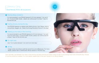 24mins Only
Seamlessly fit for all occasions
It is recommended to use PEGASI glasses for 24 mins between 7 am and 9
am. To ensure better results, please use continuously for at least 7 days for
the first time use.
Having sleep problems1
Tips: Normally, use between 7am-9am in the morning can help improve your sleep quality at night. If your energy level is low during the day, choose
to use this product as needed. For more details, please refer to the user manual or our official website.
double
click
Feeling drowsy during the day2
Use PEGASI glasses as needed when feeling drowsy, tired, fatigue, hard to
concentrate, sluggish, etc. (Select the Energy Boosting Protocol in the App)
3 Waking up too early in the morning
It is recommended to use PEGASI glasses for 24 mins between 7 pm and
9 pm for seven days. To ensure better results, please use continuously for
at least 7 days for the first time use.
Use 1 to 2 cycles between 7 pm and 2 am (next day).
On night duty4
Jet lag5
Usage varies according to with the actual time zone differences. For more
details, please refer to thePEGASI official website or PEGASI App.
 