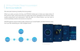Interface diagram
24-hourPrivateSleepHousekeeper
Born for your healthy life
We advocate fostering a healthy life during sleep!
When you wake up every morning, use PEGASI mobile app to check your sleep status of
the previous night, at the same time your sleep data will be uploaded to the Cloud for sleep
quality assessment and optimization. With the help of a Cloud Doctor, you can have a
customizedsleep solution and service as required.
PEGASI glasses improve sleep quality, enhance your overall health, and take tiredness away
from your life, presenting you with a brighter future!
 