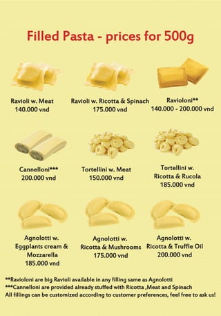 Filled Pasta - prices for 500g
Ravioli w. Meat
140.000 vnd
Tortellini w. Meat
150.000 vnd
Ravioli w. Ricotta & Spinach
175.000 vnd
Tortellini w.
Ricotta & Rucola
185.000 vnd
Agnolotti w.
Ricotta & Mushrooms
175.000 vnd
Ravioloni**
140.000 - 200.000 vnd
Agnolotti w.
Eggplants cream &
Mozzarella
185.000 vnd
Cannelloni***
200.000 vnd
Agnolotti w.
Ricotta & Truffle Oil
200.000 vnd
**Ravioloni are big Ravioli available in any filling same as Agnolotti
***Cannelloni are provided already stuffed with Ricotta ,Meat and Spinach
All fillings can be customized according to customer preferences, feel free to ask us!
 