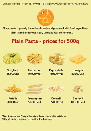 All our pasta is proudly home-hand-made and produced with fresh ingredients
Plain Pasta - prices for 500g
Main Ingredients: Flour, Eggs, Love and Passion for food...
Spaghetti
35.000 vnd
Fettuccine
40.000 vnd
Pappardelle
40.000 vnd
Lasagne
50.000 vnd
Farfalle
50.000 vnd
Strozzapreti
50.000 vnd
Cavetelli
55.000 vnd
Gnocchi*
100.000 vnd
*Our Gnocchi are Neapolitan style, hand-made with potatoes.
500g of pasta is a generous portion for 4 people
https://www.facebook.com/PiaceridiPastaContact: Marcello - Tel: 01283674068
 