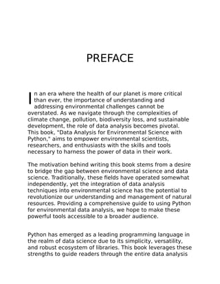 I
PREFACE
n an era where the health of our planet is more critical
than ever, the importance of understanding and
addressing environmental challenges cannot be
overstated. As we navigate through the complexities of
climate change, pollution, biodiversity loss, and sustainable
development, the role of data analysis becomes pivotal.
This book, "Data Analysis for Environmental Science with
Python," aims to empower environmental scientists,
researchers, and enthusiasts with the skills and tools
necessary to harness the power of data in their work.
The motivation behind writing this book stems from a desire
to bridge the gap between environmental science and data
science. Traditionally, these fields have operated somewhat
independently, yet the integration of data analysis
techniques into environmental science has the potential to
revolutionize our understanding and management of natural
resources. Providing a comprehensive guide to using Python
for environmental data analysis, we hope to make these
powerful tools accessible to a broader audience.
Python has emerged as a leading programming language in
the realm of data science due to its simplicity, versatility,
and robust ecosystem of libraries. This book leverages these
strengths to guide readers through the entire data analysis
 