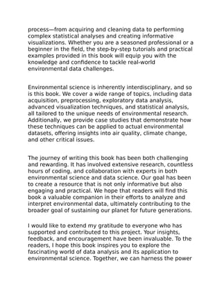 process—from acquiring and cleaning data to performing
complex statistical analyses and creating informative
visualizations. Whether you are a seasoned professional or a
beginner in the field, the step-by-step tutorials and practical
examples provided in this book will equip you with the
knowledge and confidence to tackle real-world
environmental data challenges.
Environmental science is inherently interdisciplinary, and so
is this book. We cover a wide range of topics, including data
acquisition, preprocessing, exploratory data analysis,
advanced visualization techniques, and statistical analysis,
all tailored to the unique needs of environmental research.
Additionally, we provide case studies that demonstrate how
these techniques can be applied to actual environmental
datasets, offering insights into air quality, climate change,
and other critical issues.
The journey of writing this book has been both challenging
and rewarding. It has involved extensive research, countless
hours of coding, and collaboration with experts in both
environmental science and data science. Our goal has been
to create a resource that is not only informative but also
engaging and practical. We hope that readers will find this
book a valuable companion in their efforts to analyze and
interpret environmental data, ultimately contributing to the
broader goal of sustaining our planet for future generations.
I would like to extend my gratitude to everyone who has
supported and contributed to this project. Your insights,
feedback, and encouragement have been invaluable. To the
readers, I hope this book inspires you to explore the
fascinating world of data analysis and its application to
environmental science. Together, we can harness the power
 