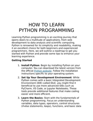 HOW TO LEARN
PYTHON PROGRAMMING
Learning Python programming is an exciting journey that
opens doors to a multitude of applications, from web
development to data analysis and scientific computing.
Python is renowned for its simplicity and readability, making
it an excellent choice for both beginners and experienced
programmers. Here, we will outline a roadmap to get you
started with Python and provide some tips to enhance your
learning experience.
Getting Started
1. Install Python: Begin by installing Python on your
computer. You can download the latest version from
the official Python website. Follow the installation
instructions specific to your operating system.
2. Set Up Your Development Environment: While
Python comes with a basic Integrated Development
Environment (IDE) called IDLE, you might find it
beneficial to use more advanced IDEs such as
PyCharm, VS Code, or Jupyter Notebooks. These
tools provide additional features that make coding
easier and more efficient.
3. Learn the Basics: Start with the fundamentals of
Python programming. Focus on understanding
variables, data types, operators, control structures
(if-else statements, loops), functions, and basic data
 