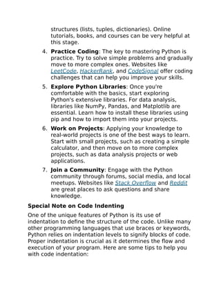 structures (lists, tuples, dictionaries). Online
tutorials, books, and courses can be very helpful at
this stage.
4. Practice Coding: The key to mastering Python is
practice. Try to solve simple problems and gradually
move to more complex ones. Websites like
LeetCode, HackerRank, and CodeSignal offer coding
challenges that can help you improve your skills.
5. Explore Python Libraries: Once you're
comfortable with the basics, start exploring
Python's extensive libraries. For data analysis,
libraries like NumPy, Pandas, and Matplotlib are
essential. Learn how to install these libraries using
pip and how to import them into your projects.
6. Work on Projects: Applying your knowledge to
real-world projects is one of the best ways to learn.
Start with small projects, such as creating a simple
calculator, and then move on to more complex
projects, such as data analysis projects or web
applications.
7. Join a Community: Engage with the Python
community through forums, social media, and local
meetups. Websites like Stack Overflow and Reddit
are great places to ask questions and share
knowledge.
Special Note on Code Indenting
One of the unique features of Python is its use of
indentation to define the structure of the code. Unlike many
other programming languages that use braces or keywords,
Python relies on indentation levels to signify blocks of code.
Proper indentation is crucial as it determines the flow and
execution of your program. Here are some tips to help you
with code indentation:
 