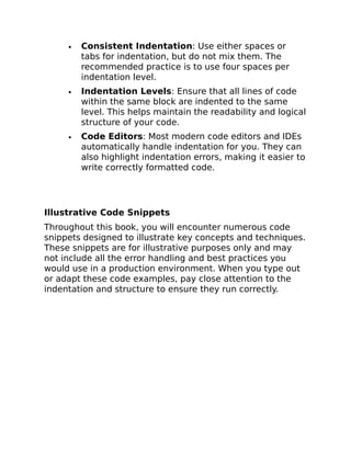 Consistent Indentation: Use either spaces or
tabs for indentation, but do not mix them. The
recommended practice is to use four spaces per
indentation level.
Indentation Levels: Ensure that all lines of code
within the same block are indented to the same
level. This helps maintain the readability and logical
structure of your code.
Code Editors: Most modern code editors and IDEs
automatically handle indentation for you. They can
also highlight indentation errors, making it easier to
write correctly formatted code.
Illustrative Code Snippets
Throughout this book, you will encounter numerous code
snippets designed to illustrate key concepts and techniques.
These snippets are for illustrative purposes only and may
not include all the error handling and best practices you
would use in a production environment. When you type out
or adapt these code examples, pay close attention to the
indentation and structure to ensure they run correctly.
 
