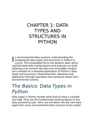 I
CHAPTER 1: DATA
TYPES AND
STRUCTURES IN
PYTHON
n environmental data analysis, understanding the
fundamental data types and structures in Python is
crucial. This knowledge forms the bedrock upon which
sophisticated data manipulations and analyses are built,
allowing us to convert raw data into actionable insights.
Let’s embark on a detailed exploration of Python’s data
types and structures, illustrating their relevance and
application through examples and narratives drawn from
environmental science.
The Basics: Data Types in
Python
Data types in Python dictate what kind of value a variable
can hold. They are the fundamental building blocks of any
data processing task. Here, we will delve into the core data
types that every environmental data scientist must master:
 