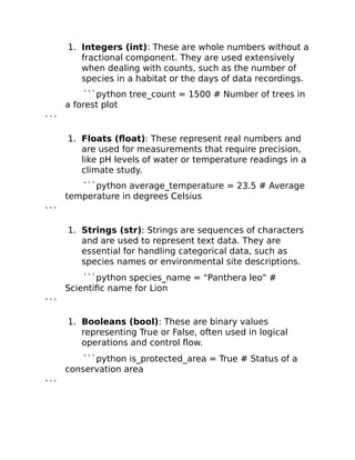 1. Integers (int): These are whole numbers without a
fractional component. They are used extensively
when dealing with counts, such as the number of
species in a habitat or the days of data recordings.
```python tree_count = 1500 # Number of trees in
a forest plot
```
1. Floats (float): These represent real numbers and
are used for measurements that require precision,
like pH levels of water or temperature readings in a
climate study.
```python average_temperature = 23.5 # Average
temperature in degrees Celsius
```
1. Strings (str): Strings are sequences of characters
and are used to represent text data. They are
essential for handling categorical data, such as
species names or environmental site descriptions.
```python species_name = "Panthera leo" #
Scientific name for Lion
```
1. Booleans (bool): These are binary values
representing True or False, often used in logical
operations and control flow.
```python is_protected_area = True # Status of a
conservation area
```
 