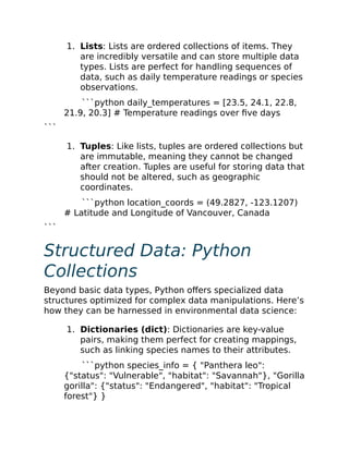 1. Lists: Lists are ordered collections of items. They
are incredibly versatile and can store multiple data
types. Lists are perfect for handling sequences of
data, such as daily temperature readings or species
observations.
```python daily_temperatures = [23.5, 24.1, 22.8,
21.9, 20.3] # Temperature readings over five days
```
1. Tuples: Like lists, tuples are ordered collections but
are immutable, meaning they cannot be changed
after creation. Tuples are useful for storing data that
should not be altered, such as geographic
coordinates.
```python location_coords = (49.2827, -123.1207)
# Latitude and Longitude of Vancouver, Canada
```
Structured Data: Python
Collections
Beyond basic data types, Python offers specialized data
structures optimized for complex data manipulations. Here’s
how they can be harnessed in environmental data science:
1. Dictionaries (dict): Dictionaries are key-value
pairs, making them perfect for creating mappings,
such as linking species names to their attributes.
```python species_info = { "Panthera leo":
{"status": "Vulnerable", "habitat": "Savannah"}, "Gorilla
gorilla": {"status": "Endangered", "habitat": "Tropical
forest"} }
 