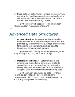 ```
1. Sets: Sets are collections of unique elements. They
are ideal for handling unique items and performing
set operations like union and intersection, which
can be useful in biodiversity studies.
```python observed_species = {"Panthera leo",
"Gorilla gorilla", "Loxodonta africana"}
```
Advanced Data Structures
1. Arrays (NumPy): Arrays are similar to lists but
more efficient for numerical computations and are
provided by the NumPy library. Arrays are essential
for handling large datasets, such as satellite
imagery or climate model outputs.
```python import numpy as np temperature_array
= np.array([23.5, 24.1, 22.8, 21.9, 20.3])
```
1. DataFrames (Pandas): DataFrames are two-
dimensional labeled data structures, similar to
spreadsheets, and are provided by the Pandas
library. They are indispensable for structured data
analysis, such as environmental monitoring data.
```python import pandas as pd data = { "Date":
["2023-01-01", "2023-01-02", "2023-01-03"],
"Temperature": [23.5, 24.1, 22.8], "Precipitation": [5.1,
3.2, 4.0] } df = pd.DataFrame(data)
```
 