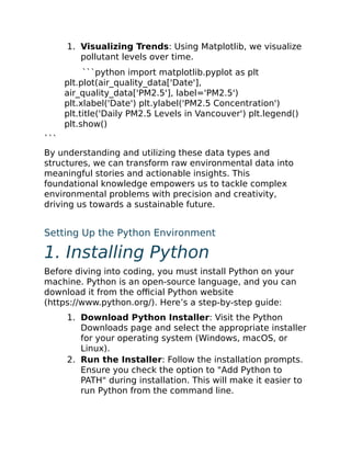 1. Visualizing Trends: Using Matplotlib, we visualize
pollutant levels over time.
```python import matplotlib.pyplot as plt
plt.plot(air_quality_data['Date'],
air_quality_data['PM2.5'], label='PM2.5')
plt.xlabel('Date') plt.ylabel('PM2.5 Concentration')
plt.title('Daily PM2.5 Levels in Vancouver') plt.legend()
plt.show()
```
By understanding and utilizing these data types and
structures, we can transform raw environmental data into
meaningful stories and actionable insights. This
foundational knowledge empowers us to tackle complex
environmental problems with precision and creativity,
driving us towards a sustainable future.
Setting Up the Python Environment
1. Installing Python
Before diving into coding, you must install Python on your
machine. Python is an open-source language, and you can
download it from the official Python website
(https://www.python.org/). Here’s a step-by-step guide:
1. Download Python Installer: Visit the Python
Downloads page and select the appropriate installer
for your operating system (Windows, macOS, or
Linux).
2. Run the Installer: Follow the installation prompts.
Ensure you check the option to "Add Python to
PATH" during installation. This will make it easier to
run Python from the command line.
 