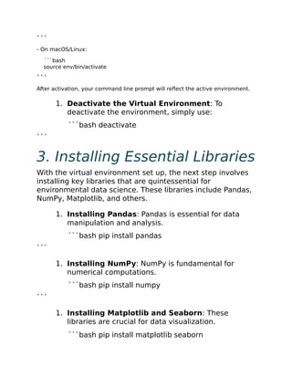 ```
- On macOS/Linux:
```bash
source env/bin/activate
```
After activation, your command line prompt will reflect the active environment.
1. Deactivate the Virtual Environment: To
deactivate the environment, simply use:
```bash deactivate
```
3. Installing Essential Libraries
With the virtual environment set up, the next step involves
installing key libraries that are quintessential for
environmental data science. These libraries include Pandas,
NumPy, Matplotlib, and others.
1. Installing Pandas: Pandas is essential for data
manipulation and analysis.
```bash pip install pandas
```
1. Installing NumPy: NumPy is fundamental for
numerical computations.
```bash pip install numpy
```
1. Installing Matplotlib and Seaborn: These
libraries are crucial for data visualization.
```bash pip install matplotlib seaborn
 