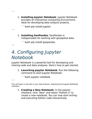 ```
1. Installing Jupyter Notebook: Jupyter Notebook
provides an interactive computing environment,
ideal for developing data analysis projects.
```bash pip install jupyter
```
1. Installing GeoPandas: GeoPandas is
indispensable for working with geospatial data.
```bash pip install geopandas
```
4. Configuring Jupyter
Notebook
Jupyter Notebook is a powerful tool for developing and
sharing code and data analyses. Here’s how to get started:
1. Launching Jupyter Notebook: Run the following
command to start Jupyter Notebook:
```bash jupyter notebook
```
This will open a new tab in your web browser, displaying the Jupyter Notebook
interface.
1. Creating a New Notebook: In the Jupyter
interface, click "New" and select "Python 3" to
create a new notebook. You can now start writing
and executing Python code interactively.
 