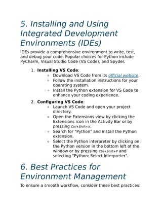 5. Installing and Using
Integrated Development
Environments (IDEs)
IDEs provide a comprehensive environment to write, test,
and debug your code. Popular choices for Python include
PyCharm, Visual Studio Code (VS Code), and Spyder.
1. Installing VS Code:
Download VS Code from its official website.
Follow the installation instructions for your
operating system.
Install the Python extension for VS Code to
enhance your coding experience.
2. Configuring VS Code:
Launch VS Code and open your project
directory.
Open the Extensions view by clicking the
Extensions icon in the Activity Bar or by
pressing Ctrl+Shift+X.
Search for "Python" and install the Python
extension.
Select the Python interpreter by clicking on
the Python version in the bottom left of the
window or by pressing Ctrl+Shift+P and
selecting "Python: Select Interpreter".
6. Best Practices for
Environment Management
To ensure a smooth workflow, consider these best practices:
 