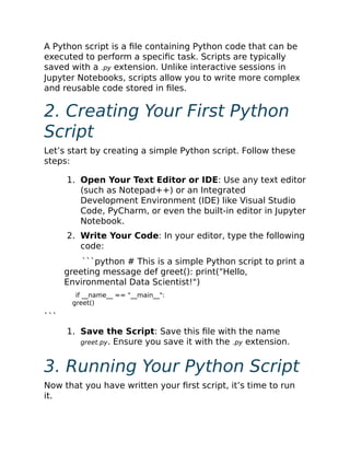 A Python script is a file containing Python code that can be
executed to perform a specific task. Scripts are typically
saved with a .py extension. Unlike interactive sessions in
Jupyter Notebooks, scripts allow you to write more complex
and reusable code stored in files.
2. Creating Your First Python
Script
Let’s start by creating a simple Python script. Follow these
steps:
1. Open Your Text Editor or IDE: Use any text editor
(such as Notepad++) or an Integrated
Development Environment (IDE) like Visual Studio
Code, PyCharm, or even the built-in editor in Jupyter
Notebook.
2. Write Your Code: In your editor, type the following
code:
```python # This is a simple Python script to print a
greeting message def greet(): print("Hello,
Environmental Data Scientist!")
if __name__ == "__main__":
greet()
```
1. Save the Script: Save this file with the name
greet.py. Ensure you save it with the .py extension.
3. Running Your Python Script
Now that you have written your first script, it’s time to run
it.
 