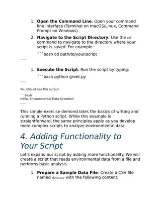 1. Open the Command Line: Open your command
line interface (Terminal on macOS/Linux, Command
Prompt on Windows).
2. Navigate to the Script Directory: Use the cd
command to navigate to the directory where your
script is saved. For example:
```bash cd path/to/your/script
```
1. Execute the Script: Run the script by typing:
```bash python greet.py
```
You should see the output:
```bash
Hello, Environmental Data Scientist!
```
This simple exercise demonstrates the basics of writing and
running a Python script. While this example is
straightforward, the same principles apply as you develop
more complex scripts to analyze environmental data.
4. Adding Functionality to
Your Script
Let’s expand our script by adding more functionality. We will
create a script that reads environmental data from a file and
performs basic analysis.
1. Prepare a Sample Data File: Create a CSV file
named data.csv with the following content:
 