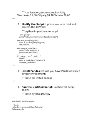 ```csv location,temperature,humidity
Vancouver,15,80 Calgary,10,70 Toronto,20,60
```
1. Modify the Script: Update greet.py to read and
process this CSV file:
```python import pandas as pd
def greet():
print("Hello, Environmental Data Scientist!")
def read_data(file_path):
data = pd.read_csv(file_path)
return data
def analyze_data(data):
print("Data Analysis:")
print(data.describe())
if __name__ == "__main__":
greet()
data = read_data("data.csv")
analyze_data(data)
```
1. Install Pandas: Ensure you have Pandas installed
in your environment:
```bash pip install pandas
```
1. Run the Updated Script: Execute the script
again:
```bash python greet.py
```
You should see the output:
```bash
Hello, Environmental Data Scientist!
Data Analysis:
 
