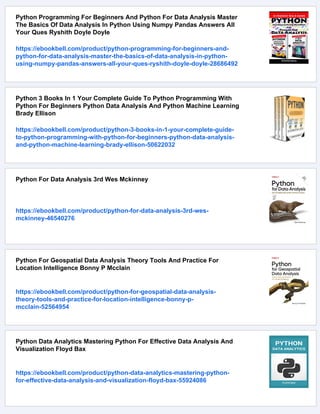 Python Programming For Beginners And Python For Data Analysis Master
The Basics Of Data Analysis In Python Using Numpy Pandas Answers All
Your Ques Ryshith Doyle Doyle
https://ebookbell.com/product/python-programming-for-beginners-and-
python-for-data-analysis-master-the-basics-of-data-analysis-in-python-
using-numpy-pandas-answers-all-your-ques-ryshith-doyle-doyle-28686492
Python 3 Books In 1 Your Complete Guide To Python Programming With
Python For Beginners Python Data Analysis And Python Machine Learning
Brady Ellison
https://ebookbell.com/product/python-3-books-in-1-your-complete-guide-
to-python-programming-with-python-for-beginners-python-data-analysis-
and-python-machine-learning-brady-ellison-50622032
Python For Data Analysis 3rd Wes Mckinney
https://ebookbell.com/product/python-for-data-analysis-3rd-wes-
mckinney-46540276
Python For Geospatial Data Analysis Theory Tools And Practice For
Location Intelligence Bonny P Mcclain
https://ebookbell.com/product/python-for-geospatial-data-analysis-
theory-tools-and-practice-for-location-intelligence-bonny-p-
mcclain-52564954
Python Data Analytics Mastering Python For Effective Data Analysis And
Visualization Floyd Bax
https://ebookbell.com/product/python-data-analytics-mastering-python-
for-effective-data-analysis-and-visualization-floyd-bax-55924086
 