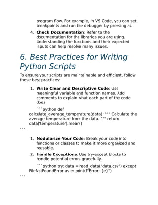 program flow. For example, in VS Code, you can set
breakpoints and run the debugger by pressing F5.
4. Check Documentation: Refer to the
documentation for the libraries you are using.
Understanding the functions and their expected
inputs can help resolve many issues.
6. Best Practices for Writing
Python Scripts
To ensure your scripts are maintainable and efficient, follow
these best practices:
1. Write Clear and Descriptive Code: Use
meaningful variable and function names. Add
comments to explain what each part of the code
does.
```python def
calculate_average_temperature(data): """ Calculate the
average temperature from the data. """ return
data['temperature'].mean()
```
1. Modularize Your Code: Break your code into
functions or classes to make it more organized and
reusable.
2. Handle Exceptions: Use try-except blocks to
handle potential errors gracefully.
```python try: data = read_data("data.csv") except
FileNotFoundError as e: print(f"Error: {e}")
```
 