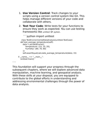 1. Use Version Control: Track changes to your
scripts using a version control system like Git. This
helps manage different versions of your code and
collaborate with others.
2. Test Your Code: Write tests for your functions to
ensure they work as expected. You can use testing
frameworks like unittest or pytest.
```python import unittest
class TestEnvironmentalDataAnalysis(unittest.TestCase):
def test_average_temperature(self):
data = pd.DataFrame({
'temperature': [15, 10, 20],
'humidity': [80, 70, 60]
})
self.assertEqual(calculate_average_temperature(data), 15)
if __name__ == "__main__":
unittest.main()
```
This foundation will support your progress through the
subsequent chapters, where we will explore advanced data
manipulation, machine learning, and geospatial analysis.
With these skills at your disposal, you are equipped to
contribute to the global efforts in understanding and
addressing environmental challenges through the power of
data analysis.
 