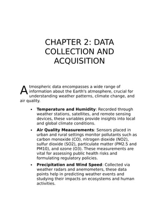 A
CHAPTER 2: DATA
COLLECTION AND
ACQUISITION
tmospheric data encompasses a wide range of
information about the Earth's atmosphere, crucial for
understanding weather patterns, climate change, and
air quality.
Temperature and Humidity: Recorded through
weather stations, satellites, and remote sensing
devices, these variables provide insights into local
and global climate conditions.
Air Quality Measurements: Sensors placed in
urban and rural settings monitor pollutants such as
carbon monoxide (CO), nitrogen dioxide (NO2),
sulfur dioxide (SO2), particulate matter (PM2.5 and
PM10), and ozone (O3). These measurements are
vital for assessing public health risks and
formulating regulatory policies.
Precipitation and Wind Speed: Collected via
weather radars and anemometers, these data
points help in predicting weather events and
studying their impacts on ecosystems and human
activities.
 