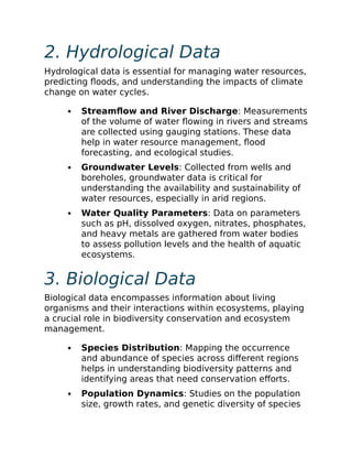 2. Hydrological Data
Hydrological data is essential for managing water resources,
predicting floods, and understanding the impacts of climate
change on water cycles.
Streamflow and River Discharge: Measurements
of the volume of water flowing in rivers and streams
are collected using gauging stations. These data
help in water resource management, flood
forecasting, and ecological studies.
Groundwater Levels: Collected from wells and
boreholes, groundwater data is critical for
understanding the availability and sustainability of
water resources, especially in arid regions.
Water Quality Parameters: Data on parameters
such as pH, dissolved oxygen, nitrates, phosphates,
and heavy metals are gathered from water bodies
to assess pollution levels and the health of aquatic
ecosystems.
3. Biological Data
Biological data encompasses information about living
organisms and their interactions within ecosystems, playing
a crucial role in biodiversity conservation and ecosystem
management.
Species Distribution: Mapping the occurrence
and abundance of species across different regions
helps in understanding biodiversity patterns and
identifying areas that need conservation efforts.
Population Dynamics: Studies on the population
size, growth rates, and genetic diversity of species
 