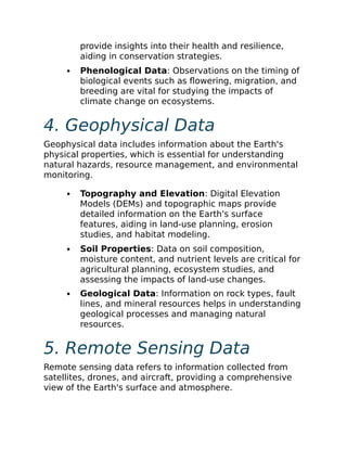 provide insights into their health and resilience,
aiding in conservation strategies.
Phenological Data: Observations on the timing of
biological events such as flowering, migration, and
breeding are vital for studying the impacts of
climate change on ecosystems.
4. Geophysical Data
Geophysical data includes information about the Earth's
physical properties, which is essential for understanding
natural hazards, resource management, and environmental
monitoring.
Topography and Elevation: Digital Elevation
Models (DEMs) and topographic maps provide
detailed information on the Earth's surface
features, aiding in land-use planning, erosion
studies, and habitat modeling.
Soil Properties: Data on soil composition,
moisture content, and nutrient levels are critical for
agricultural planning, ecosystem studies, and
assessing the impacts of land-use changes.
Geological Data: Information on rock types, fault
lines, and mineral resources helps in understanding
geological processes and managing natural
resources.
5. Remote Sensing Data
Remote sensing data refers to information collected from
satellites, drones, and aircraft, providing a comprehensive
view of the Earth's surface and atmosphere.
 