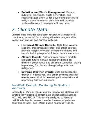 Pollution and Waste Management: Data on
industrial emissions, waste generation, and
recycling rates are vital for developing policies to
mitigate environmental pollution and promote
sustainable waste management practices.
7. Climate Data
Climate data includes long-term records of atmospheric
conditions, essential for studying climate change and its
impacts on natural and human systems.
Historical Climate Records: Data from weather
stations, tree rings, ice cores, and other sources
provide insights into past climate conditions and
trends, helping to predict future climate scenarios.
Climate Models: Outputs from climate models
simulate future climate conditions based on
different greenhouse gas emission scenarios, aiding
in planning for climate change adaptation and
mitigation.
Extreme Weather Events: Data on hurricanes,
droughts, heatwaves, and other extreme weather
events are critical for assessing climate risks and
improving disaster resilience.
Real-World Example: Monitoring Air Quality in
Vancouver
In thecity of Vancouver, air quality monitoring stations are
strategically placed to collect data on pollutants such as
NO2, O3, and PM2.5. This data is analyzed to identify
pollution hotspots, assess the effectiveness of pollution
control measures, and inform public health advisories.
 
