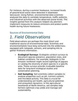 For instance, during a summer heatwave, increased levels
of ground-level ozone were detected in downtown
Vancouver. Using Python, environmental data scientists
analyzed the data to correlate temperature, traffic patterns,
and industrial activities with the observed ozone levels. The
insights gained from this analysis helped city planners
implement measures to reduce emissions and protect public
health during future heatwaves.
Sources of Environmental Data
1. Field Observations
Field observations are perhaps the most direct and
traditional source of environmental data. Scientists and
environmentalists have long ventured into the wilderness,
equipped with notepads, sensors, and sampling kits to
gather firsthand information.
Ecological Surveys: Ecologists conduct surveys to
document species presence, population sizes, and
habitat conditions. For example, biologists in the
Amazon rainforest might record sightings of jaguars
or catalog the diversity of plant species in a specific
area. These surveys provide invaluable baseline
data for long-term ecological studies and
conservation planning.
Soil Sampling: Soil scientists collect samples to
analyze properties such as pH, nutrient content,
and microbial activity. This data is crucial for
understanding soil health, agricultural potential,
and ecosystem dynamics. In the agricultural
heartlands of North America, soil samples help
farmers optimize crop yields and manage soil
sustainability.
 