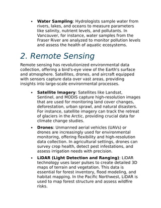 Water Sampling: Hydrologists sample water from
rivers, lakes, and oceans to measure parameters
like salinity, nutrient levels, and pollutants. In
Vancouver, for instance, water samples from the
Fraser River are analyzed to monitor pollution levels
and assess the health of aquatic ecosystems.
2. Remote Sensing
Remote sensing has revolutionized environmental data
collection, offering a bird's-eye view of the Earth's surface
and atmosphere. Satellites, drones, and aircraft equipped
with sensors capture data over vast areas, providing
insights into large-scale environmental processes.
Satellite Imagery: Satellites like Landsat,
Sentinel, and MODIS capture high-resolution images
that are used for monitoring land cover changes,
deforestation, urban sprawl, and natural disasters.
For instance, satellite imagery can track the retreat
of glaciers in the Arctic, providing crucial data for
climate change studies.
Drones: Unmanned aerial vehicles (UAVs) or
drones are increasingly used for environmental
monitoring, offering flexibility and high-resolution
data collection. In agricultural settings, drones can
survey crop health, detect pest infestations, and
assess irrigation needs with precision.
LiDAR (Light Detection and Ranging): LiDAR
technology uses laser pulses to create detailed 3D
maps of terrain and vegetation. This data is
essential for forest inventory, flood modeling, and
habitat mapping. In the Pacific Northwest, LiDAR is
used to map forest structure and assess wildfire
risks.
 