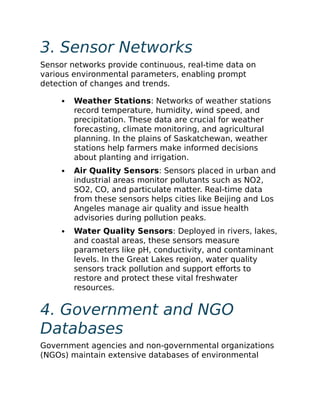 3. Sensor Networks
Sensor networks provide continuous, real-time data on
various environmental parameters, enabling prompt
detection of changes and trends.
Weather Stations: Networks of weather stations
record temperature, humidity, wind speed, and
precipitation. These data are crucial for weather
forecasting, climate monitoring, and agricultural
planning. In the plains of Saskatchewan, weather
stations help farmers make informed decisions
about planting and irrigation.
Air Quality Sensors: Sensors placed in urban and
industrial areas monitor pollutants such as NO2,
SO2, CO, and particulate matter. Real-time data
from these sensors helps cities like Beijing and Los
Angeles manage air quality and issue health
advisories during pollution peaks.
Water Quality Sensors: Deployed in rivers, lakes,
and coastal areas, these sensors measure
parameters like pH, conductivity, and contaminant
levels. In the Great Lakes region, water quality
sensors track pollution and support efforts to
restore and protect these vital freshwater
resources.
4. Government and NGO
Databases
Government agencies and non-governmental organizations
(NGOs) maintain extensive databases of environmental
 