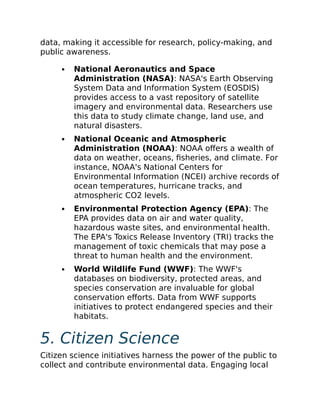 data, making it accessible for research, policy-making, and
public awareness.
National Aeronautics and Space
Administration (NASA): NASA's Earth Observing
System Data and Information System (EOSDIS)
provides access to a vast repository of satellite
imagery and environmental data. Researchers use
this data to study climate change, land use, and
natural disasters.
National Oceanic and Atmospheric
Administration (NOAA): NOAA offers a wealth of
data on weather, oceans, fisheries, and climate. For
instance, NOAA's National Centers for
Environmental Information (NCEI) archive records of
ocean temperatures, hurricane tracks, and
atmospheric CO2 levels.
Environmental Protection Agency (EPA): The
EPA provides data on air and water quality,
hazardous waste sites, and environmental health.
The EPA's Toxics Release Inventory (TRI) tracks the
management of toxic chemicals that may pose a
threat to human health and the environment.
World Wildlife Fund (WWF): The WWF's
databases on biodiversity, protected areas, and
species conservation are invaluable for global
conservation efforts. Data from WWF supports
initiatives to protect endangered species and their
habitats.
5. Citizen Science
Citizen science initiatives harness the power of the public to
collect and contribute environmental data. Engaging local
 