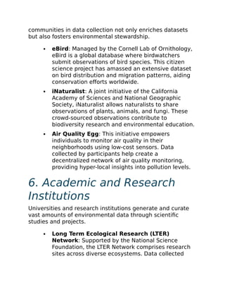 communities in data collection not only enriches datasets
but also fosters environmental stewardship.
eBird: Managed by the Cornell Lab of Ornithology,
eBird is a global database where birdwatchers
submit observations of bird species. This citizen
science project has amassed an extensive dataset
on bird distribution and migration patterns, aiding
conservation efforts worldwide.
iNaturalist: A joint initiative of the California
Academy of Sciences and National Geographic
Society, iNaturalist allows naturalists to share
observations of plants, animals, and fungi. These
crowd-sourced observations contribute to
biodiversity research and environmental education.
Air Quality Egg: This initiative empowers
individuals to monitor air quality in their
neighborhoods using low-cost sensors. Data
collected by participants help create a
decentralized network of air quality monitoring,
providing hyper-local insights into pollution levels.
6. Academic and Research
Institutions
Universities and research institutions generate and curate
vast amounts of environmental data through scientific
studies and projects.
Long Term Ecological Research (LTER)
Network: Supported by the National Science
Foundation, the LTER Network comprises research
sites across diverse ecosystems. Data collected
 