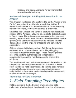 imagery and geospatial data for environmental
research and monitoring.
Real-World Example: Tracking Deforestation in the
Amazon
The Amazon rainforest, often referred to as the "lungs of the
Earth," faces significant threats from deforestation. To
monitor and combat this, a combination of remote sensing,
field observations, and citizen science is employed.
Satellites like Landsat and Sentinel capture high-resolution
images of the Amazon, allowing scientists to detect changes
in forest cover. These images are analyzed using machine
learning algorithms to identify areas of deforestation. On the
ground, field teams conduct surveys to validate satellite
data and assess the impacts of logging and agricultural
expansion.
Citizen science initiatives, such as Rainforest Connection,
empower local communities to report illegal logging
activities using smartphone apps. These reports provide
real-time alerts to authorities and conservation
organizations, enabling rapid response to protect the
rainforest.
The multitude of sources for environmental data reflects the
complexity and interconnectedness of our natural world.
From traditional field observations to cutting-edge remote
sensing technologies, each source contributes unique
insights that enhance our understanding and management
of environmental challenges.
Techniques for Data Collection
1. Field Sampling Techniques
Field sampling is the bedrock of environmental data
collection, offering direct, hands-on interaction with nature.
 