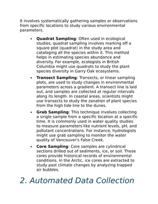 It involves systematically gathering samples or observations
from specific locations to study various environmental
parameters.
Quadrat Sampling: Often used in ecological
studies, quadrat sampling involves marking off a
square plot (quadrat) in the study area and
cataloging all the species within it. This method
helps in estimating species abundance and
diversity. For example, ecologists in British
Columbia might use quadrats to study the plant
species diversity in Garry Oak ecosystems.
Transect Sampling: Transects, or linear sampling
plots, are used to study changes in environmental
parameters across a gradient. A transect line is laid
out, and samples are collected at regular intervals
along its length. In coastal areas, scientists might
use transects to study the zonation of plant species
from the high tide line to the dunes.
Grab Sampling: This technique involves collecting
a single sample from a specific location at a specific
time. It is commonly used in water quality studies
to measure parameters like nutrient levels, pH, and
pollutant concentrations. For instance, hydrologists
might use grab sampling to monitor the water
quality of Vancouver's False Creek.
Core Sampling: Core samples are cylindrical
sections drilled out of sediments, ice, or soil. These
cores provide historical records of environmental
conditions. In the Arctic, ice cores are extracted to
study past climate changes by analyzing trapped
air bubbles.
2. Automated Data Collection
 