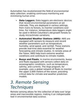 Automation has revolutionized the field of environmental
data collection, enabling continuous monitoring and
minimizing human error.
Data Loggers: Data loggers are electronic devices
that record environmental parameters at set
intervals. They are deployed in various settings,
from rivers to forests, to monitor conditions over
time. For instance, temperature data loggers might
be used in British Columbia's old-growth forests to
study microclimate variations.
Automated Weather Stations (AWS): AWS are
equipped with sensors to measure and record
weather parameters such as temperature,
humidity, wind speed, and rainfall. These stations
provide real-time data essential for weather
forecasting and climate studies. In remote areas of
the Yukon, AWS help track extreme weather
conditions and contribute to climate models.
Buoys and Floats: In marine environments, buoys
and floats equipped with sensors collect data on
oceanographic conditions, such as temperature,
salinity, and currents. The Argo program, for
example, uses a global network of floats to monitor
the upper 2,000 meters of the ocean, providing
critical data for climate and weather prediction
models.
3. Remote Sensing
Techniques
Remote sensing allows for the collection of data over large
areas and inaccessible regions, making it an indispensable
tool in environmental data science.
 