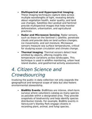 Multispectral and Hyperspectral Imaging:
These imaging techniques capture data across
multiple wavelengths of light, revealing details
about vegetation health, water quality, and land
use changes. Satellites like Landsat and Sentinel
provide multispectral images that help monitor
deforestation, urbanization, and agricultural
practices.
Radar and Microwave Sensing: Radar sensors,
such as those on the Sentinel-1 satellite, penetrate
clouds and provide data on land surface changes,
ice movements, and soil moisture. Microwave
sensors measure sea surface temperatures, critical
for studying ocean circulation and climate change.
Thermal Imaging: Thermal sensors detect heat
emitted by objects, offering insights into
temperature variations across landscapes. This
technique is used in wildfire monitoring, urban heat
island studies, and geothermal activity assessment.
4. Citizen Science and
Crowdsourcing
Involving the public in data collection not only expands the
geographical and temporal scope of data but also fosters
environmental stewardship.
BioBlitz Events: BioBlitzes are intense, short-term
surveys where volunteers catalog as many species
as possible within a designated area. They provide
snapshots of biodiversity and help identify species
distribution trends. For example, BioBlitz events in
Vancouver's Stanley Park engage citizens in
recording plant, animal, and fungi species.
 