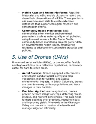 Mobile Apps and Online Platforms: Apps like
iNaturalist and eBird enable citizens to record and
share their observations of wildlife. These platforms
use crowd-sourced data to create extensive
databases that support ecological research and
conservation efforts.
Community-Based Monitoring: Local
communities often monitor environmental
parameters, such as water quality or air pollution,
using low-cost sensors. In the Global South,
community-based monitoring projects gather data
on environmental health issues, empowering
residents to advocate for sustainable practices and
policies.
5. Use of Drones (UAVs)
Unmanned aerial vehicles (UAVs), or drones, offer flexible
and high-resolution data collection capabilities, particularly
useful for hard-to-reach areas.
Aerial Surveys: Drones equipped with cameras
and sensors conduct aerial surveys to map
vegetation, monitor wildlife, and assess
environmental impacts. In British Columbia, drones
are used to survey caribou populations and track
changes in their habitats.
Precision Agriculture: In agriculture, drones
provide detailed images of crops, detecting stress,
disease, and nutrient deficiencies. This data helps
farmers optimize their practices, reducing inputs
and improving yields. Vineyards in the Okanagan
Valley use drones to monitor vine health and
manage irrigation efficiently.
 