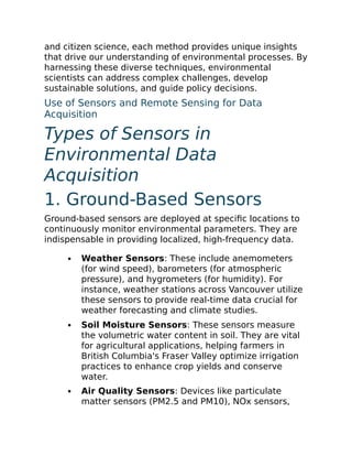 and citizen science, each method provides unique insights
that drive our understanding of environmental processes. By
harnessing these diverse techniques, environmental
scientists can address complex challenges, develop
sustainable solutions, and guide policy decisions.
Use of Sensors and Remote Sensing for Data
Acquisition
Types of Sensors in
Environmental Data
Acquisition
1. Ground-Based Sensors
Ground-based sensors are deployed at specific locations to
continuously monitor environmental parameters. They are
indispensable in providing localized, high-frequency data.
Weather Sensors: These include anemometers
(for wind speed), barometers (for atmospheric
pressure), and hygrometers (for humidity). For
instance, weather stations across Vancouver utilize
these sensors to provide real-time data crucial for
weather forecasting and climate studies.
Soil Moisture Sensors: These sensors measure
the volumetric water content in soil. They are vital
for agricultural applications, helping farmers in
British Columbia's Fraser Valley optimize irrigation
practices to enhance crop yields and conserve
water.
Air Quality Sensors: Devices like particulate
matter sensors (PM2.5 and PM10), NOx sensors,
 