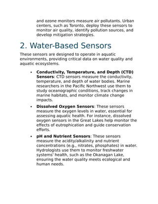 and ozone monitors measure air pollutants. Urban
centers, such as Toronto, deploy these sensors to
monitor air quality, identify pollution sources, and
develop mitigation strategies.
2. Water-Based Sensors
These sensors are designed to operate in aquatic
environments, providing critical data on water quality and
aquatic ecosystems.
Conductivity, Temperature, and Depth (CTD)
Sensors: CTD sensors measure the conductivity,
temperature, and depth of water bodies. Marine
researchers in the Pacific Northwest use them to
study oceanographic conditions, track changes in
marine habitats, and monitor climate change
impacts.
Dissolved Oxygen Sensors: These sensors
measure the oxygen levels in water, essential for
assessing aquatic health. For instance, dissolved
oxygen sensors in the Great Lakes help monitor the
effects of eutrophication and guide conservation
efforts.
pH and Nutrient Sensors: These sensors
measure the acidity/alkalinity and nutrient
concentrations (e.g., nitrates, phosphates) in water.
Hydrologists use them to monitor freshwater
systems' health, such as the Okanagan Lake,
ensuring the water quality meets ecological and
human needs.
 