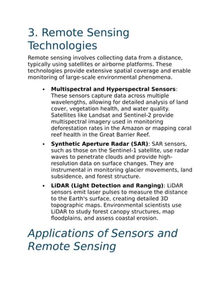 3. Remote Sensing
Technologies
Remote sensing involves collecting data from a distance,
typically using satellites or airborne platforms. These
technologies provide extensive spatial coverage and enable
monitoring of large-scale environmental phenomena.
Multispectral and Hyperspectral Sensors:
These sensors capture data across multiple
wavelengths, allowing for detailed analysis of land
cover, vegetation health, and water quality.
Satellites like Landsat and Sentinel-2 provide
multispectral imagery used in monitoring
deforestation rates in the Amazon or mapping coral
reef health in the Great Barrier Reef.
Synthetic Aperture Radar (SAR): SAR sensors,
such as those on the Sentinel-1 satellite, use radar
waves to penetrate clouds and provide high-
resolution data on surface changes. They are
instrumental in monitoring glacier movements, land
subsidence, and forest structure.
LiDAR (Light Detection and Ranging): LiDAR
sensors emit laser pulses to measure the distance
to the Earth's surface, creating detailed 3D
topographic maps. Environmental scientists use
LiDAR to study forest canopy structures, map
floodplains, and assess coastal erosion.
Applications of Sensors and
Remote Sensing
 