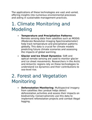 The applications of these technologies are vast and varied,
offering insights into numerous environmental processes
and aiding in sustainable management practices.
1. Climate Monitoring and
Modeling
Temperature and Precipitation Patterns:
Remote sensing data from satellites such as MODIS
(Moderate Resolution Imaging Spectroradiometer)
help track temperature and precipitation patterns
globally. This data is crucial for climate models
predicting future climate scenarios and assessing
the impacts of global warming.
Glacier and Ice Sheet Dynamics: SAR and
optical remote sensing are used to monitor glacier
and ice sheet movements. Researchers in the Arctic
and Antarctic regions rely on these technologies to
understand ice dynamics and their contributions to
sea-level rise.
2. Forest and Vegetation
Monitoring
Deforestation Monitoring: Multispectral imagery
from satellites like Landsat helps detect
deforestation activities and assess their impacts on
biodiversity. Conservationists use this data to
implement reforestation projects and combat illegal
logging.
 