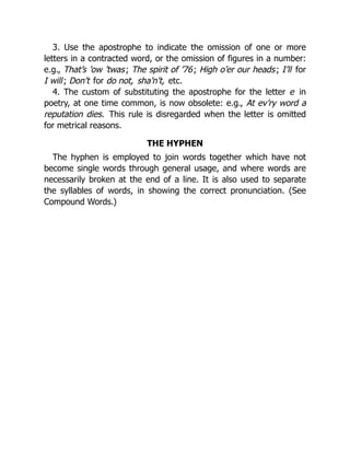 3. Use the apostrophe to indicate the omission of one or more
letters in a contracted word, or the omission of figures in a number:
e.g., That’s ’ow ’twas; The spirit of ’76; High o’er our heads; I’ll for
I will; Don’t for do not, sha’n’t, etc.
4. The custom of substituting the apostrophe for the letter e in
poetry, at one time common, is now obsolete: e.g., At ev’ry word a
reputation dies. This rule is disregarded when the letter is omitted
for metrical reasons.
THE HYPHEN
The hyphen is employed to join words together which have not
become single words through general usage, and where words are
necessarily broken at the end of a line. It is also used to separate
the syllables of words, in showing the correct pronunciation. (See
Compound Words.)
 