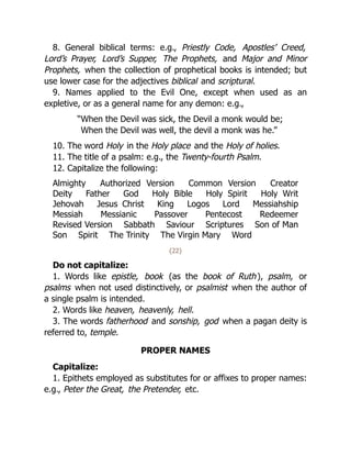 8. General biblical terms: e.g., Priestly Code, Apostles’ Creed,
Lord’s Prayer, Lord’s Supper, The Prophets, and Major and Minor
Prophets, when the collection of prophetical books is intended; but
use lower case for the adjectives biblical and scriptural.
9. Names applied to the Evil One, except when used as an
expletive, or as a general name for any demon: e.g.,
“When the Devil was sick, the Devil a monk would be;
When the Devil was well, the devil a monk was he.”
10. The word Holy in the Holy place and the Holy of holies.
11. The title of a psalm: e.g., the Twenty-fourth Psalm.
12. Capitalize the following:
Almighty Authorized Version Common Version Creator
Deity Father God Holy Bible Holy Spirit Holy Writ
Jehovah Jesus Christ King Logos Lord Messiahship
Messiah Messianic Passover Pentecost Redeemer
Revised Version Sabbath Saviour Scriptures Son of Man
Son Spirit The Trinity The Virgin Mary Word
{22}
Do not capitalize:
1. Words like epistle, book (as the book of Ruth), psalm, or
psalms when not used distinctively, or psalmist when the author of
a single psalm is intended.
2. Words like heaven, heavenly, hell.
3. The words fatherhood and sonship, god when a pagan deity is
referred to, temple.
PROPER NAMES
Capitalize:
1. Epithets employed as substitutes for or affixes to proper names:
e.g., Peter the Great, the Pretender, etc.
 