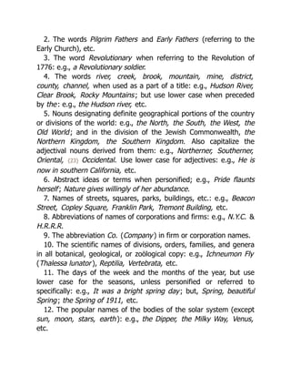 2. The words Pilgrim Fathers and Early Fathers (referring to the
Early Church), etc.
3. The word Revolutionary when referring to the Revolution of
1776: e.g., a Revolutionary soldier.
4. The words river, creek, brook, mountain, mine, district,
county, channel, when used as a part of a title: e.g., Hudson River,
Clear Brook, Rocky Mountains; but use lower case when preceded
by the: e.g., the Hudson river, etc.
5. Nouns designating definite geographical portions of the country
or divisions of the world: e.g., the North, the South, the West, the
Old World; and in the division of the Jewish Commonwealth, the
Northern Kingdom, the Southern Kingdom. Also capitalize the
adjectival nouns derived from them: e.g., Northerner, Southerner,
Oriental, {23} Occidental. Use lower case for adjectives: e.g., He is
now in southern California, etc.
6. Abstract ideas or terms when personified; e.g., Pride flaunts
herself; Nature gives willingly of her abundance.
7. Names of streets, squares, parks, buildings, etc.: e.g., Beacon
Street, Copley Square, Franklin Park, Tremont Building, etc.
8. Abbreviations of names of corporations and firms: e.g., N.Y.C. &
H.R.R.R.
9. The abbreviation Co. (Company) in firm or corporation names.
10. The scientific names of divisions, orders, families, and genera
in all botanical, geological, or zoölogical copy: e.g., Ichneumon Fly
(Thalessa lunator), Reptilia, Vertebrata, etc.
11. The days of the week and the months of the year, but use
lower case for the seasons, unless personified or referred to
specifically: e.g., It was a bright spring day; but, Spring, beautiful
Spring; the Spring of 1911, etc.
12. The popular names of the bodies of the solar system (except
sun, moon, stars, earth): e.g., the Dipper, the Milky Way, Venus,
etc.
 