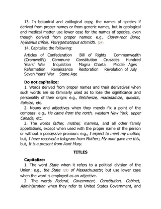13. In botanical and zoölogical copy, the names of species if
derived from proper names or from generic names, but in geological
and medical matter use lower case for the names of species, even
though derived from proper names: e.g., Clover-root Borer,
Hylesinus trifolii, Pterygomatopus schmidti. {24}
14. Capitalize the following:
Articles of Confederation Bill of Rights Commonwealth
(Cromwell’s) Commune Constitution Crusades Hundred
Years’ War Inquisition Magna Charta Middle Ages
Reformation Renaissance Restoration Revolution of July
Seven Years’ War Stone Age
Do not capitalize:
1. Words derived from proper names and their derivatives when
such words are so familiarly used as to lose the significance and
personality of their origin: e.g., fletcherize, macadamize, quixotic,
italicize, etc.
2. Nouns and adjectives when they merely fix a point of the
compass: e.g., He came from the north, western New York, upper
Canada, etc.
3. The words father, mother, mamma, and all other family
appellations, except when used with the proper name of the person
or without a possessive pronoun: e.g., I expect to meet my mother,
but, I have received a telegram from Mother; My aunt gave me this,
but, It is a present from Aunt Mary.
TITLES
Capitalize:
1. The word State when it refers to a political division of the
Union: e.g., the State {25} of Massachusetts; but use lower case
when the word is employed as an adjective.
2. The words Federal, Government, Constitution, Cabinet,
Administration when they refer to United States Government, and
 