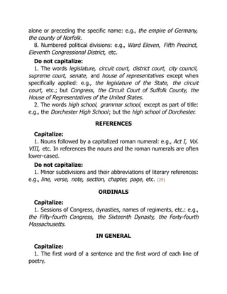 alone or preceding the specific name: e.g., the empire of Germany,
the county of Norfolk.
8. Numbered political divisions: e.g., Ward Eleven, Fifth Precinct,
Eleventh Congressional District, etc.
Do not capitalize:
1. The words legislature, circuit court, district court, city council,
supreme court, senate, and house of representatives except when
specifically applied: e.g., the legislature of the State, the circuit
court, etc.; but Congress, the Circuit Court of Suffolk County, the
House of Representatives of the United States.
2. The words high school, grammar school, except as part of title:
e.g., the Dorchester High School; but the high school of Dorchester.
REFERENCES
Capitalize:
1. Nouns followed by a capitalized roman numeral: e.g., Act I, Vol.
VIII, etc. In references the nouns and the roman numerals are often
lower-cased.
Do not capitalize:
1. Minor subdivisions and their abbreviations of literary references:
e.g., line, verse, note, section, chapter, page, etc. {29}
ORDINALS
Capitalize:
1. Sessions of Congress, dynasties, names of regiments, etc.: e.g.,
the Fifty-fourth Congress, the Sixteenth Dynasty, the Forty-fourth
Massachusetts.
IN GENERAL
Capitalize:
1. The first word of a sentence and the first word of each line of
poetry.
 