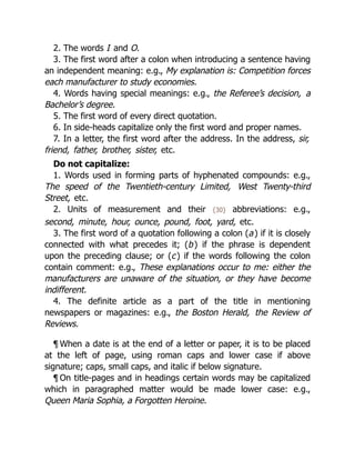 2. The words I and O.
3. The first word after a colon when introducing a sentence having
an independent meaning: e.g., My explanation is: Competition forces
each manufacturer to study economies.
4. Words having special meanings: e.g., the Referee’s decision, a
Bachelor’s degree.
5. The first word of every direct quotation.
6. In side-heads capitalize only the first word and proper names.
7. In a letter, the first word after the address. In the address, sir,
friend, father, brother, sister, etc.
Do not capitalize:
1. Words used in forming parts of hyphenated compounds: e.g.,
The speed of the Twentieth-century Limited, West Twenty-third
Street, etc.
2. Units of measurement and their {30} abbreviations: e.g.,
second, minute, hour, ounce, pound, foot, yard, etc.
3. The first word of a quotation following a colon (a) if it is closely
connected with what precedes it; (b) if the phrase is dependent
upon the preceding clause; or (c) if the words following the colon
contain comment: e.g., These explanations occur to me: either the
manufacturers are unaware of the situation, or they have become
indifferent.
4. The definite article as a part of the title in mentioning
newspapers or magazines: e.g., the Boston Herald, the Review of
Reviews.
¶ When a date is at the end of a letter or paper, it is to be placed
at the left of page, using roman caps and lower case if above
signature; caps, small caps, and italic if below signature.
¶ On title-pages and in headings certain words may be capitalized
which in paragraphed matter would be made lower case: e.g.,
Queen Maria Sophia, a Forgotten Heroine.
 