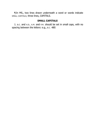 ¶ In MS., two lines drawn underneath a word or words indicate
SMALL CAPITALS; three lines, CAPITALS.
SMALL CAPITALS
1. B.C. and A.D., A.M. and P.M. should be set in small caps, with no
spacing between the letters: e.g., B.C. 480.
 