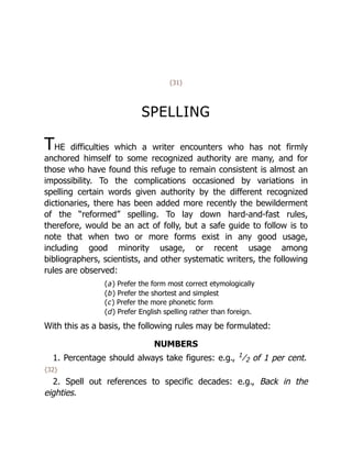 {31}
SPELLING
THE difficulties which a writer encounters who has not firmly
anchored himself to some recognized authority are many, and for
those who have found this refuge to remain consistent is almost an
impossibility. To the complications occasioned by variations in
spelling certain words given authority by the different recognized
dictionaries, there has been added more recently the bewilderment
of the “reformed” spelling. To lay down hard-and-fast rules,
therefore, would be an act of folly, but a safe guide to follow is to
note that when two or more forms exist in any good usage,
including good minority usage, or recent usage among
bibliographers, scientists, and other systematic writers, the following
rules are observed:
(a) Prefer the form most correct etymologically
(b) Prefer the shortest and simplest
(c) Prefer the more phonetic form
(d) Prefer English spelling rather than foreign.
With this as a basis, the following rules may be formulated:
NUMBERS
1. Percentage should always take figures: e.g., 1
﻿
⁄﻿
2 of 1 per cent.
{32}
2. Spell out references to specific decades: e.g., Back in the
eighties.
 